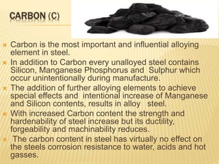 CARBON (C)
 Carbon is the most important and influential alloying
element in steel.
 In addition to Carbon every unalloyed steel contains
Silicon, Manganese Phosphorus and Sulphur which
occur unintentionally during manufacture.
 The addition of further alloying elements to achieve
special effects and intentional increase of Manganese
and Silicon contents, results in alloy steel.
 With increased Carbon content the strength and
hardenability of steel increase but its ductility,
forgeability and machinability reduces.
 The carbon content in steel has virtually no effect on
the steels corrosion resistance to water, acids and hot
gasses.
 