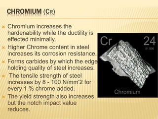 CHROMIUM (CR)
 Chromium increases the
hardenability while the ductility is
effected minimally.
 Higher Chrome content in steel
increases its corrosion resistance.
 Forms carbides by which the edge
holding quality of steel increases.
 The tensile strength of steel
increases by 8 - 100 N/mm'2 for
every 1 % chrome added.
 The yield strength also increases
but the notch impact value
reduces.
 