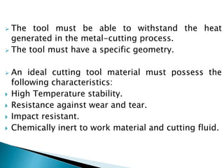  The tool must be able to withstand the heat
generated in the metal-cutting process.
The tool must have a specific geometry.
An ideal cutting tool material must possess the
following characteristics:
High Temperature stability.
Resistance against wear and tear.
Impact resistant.
Chemically inert to work material and cutting fluid.