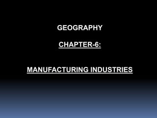 GEOGRAPHY
CHAPTER-6:
MANUFACTURING INDUSTRIES
 