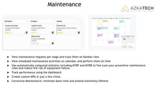 Maintenance
 View maintenance requests per stage and track them on Kanban view
 View scheduled maintenance activities on calendar, and perform them on time
 Use automatically computed statistics including MTBF and MTBR to fine tune your preventive maintenance
rules and reduce the risk of equipment failure.
 Track performance using the dashboard.
 Create custom KPIs in just a few clicks.
 Corrective Maintenance: minimize down time and extend machinery lifetime
 