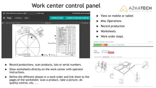 Work center control panel
 View on mobile or tablet
 Misc Operations
 Record production
 Worksheets
 Work order steps
 Record productions, scan products, lots or serial numbers.
 Show worksheets directly on the work center with operator
instructions.
 Define the different phases in a work order and link them to the
pages of the worksheet: scan a product, take a picture, do
quality control, etc. . .
 