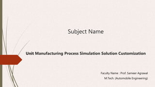 Subject Name
Unit Manufacturing Process Simulation Solution Customization
Faculty Name : Prof. Sameer Agrawal
M.Tech. (Automobile Engineering)
 