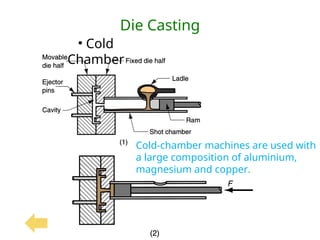 Die Casting
• Cold
Chamber
Cold-chamber machines are used with
a large composition of aluminium,
magnesium and copper.
 