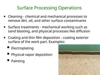 Surface Processing Operations
• Cleaning - chemical and mechanical processes to
remove dirt, oil, and other surface contaminants
• Surface treatments - mechanical working such as
sand blasting, and physical processes like diffusion
• Coating and thin film deposition - coating exterior
surface of the work part. Examples:
 Electroplating
 Physical vapor deposition
 Painting
 