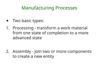 Manufacturing Processes
• Two basic types:
1. Processing - transform a work material
from one state of completion to a more
advanced state
2. Assembly - join two or more components
to create a new entity
 