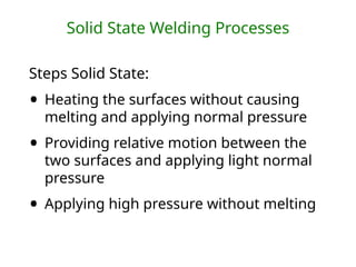 Solid State Welding Processes
Steps Solid State:
• Heating the surfaces without causing
melting and applying normal pressure
• Providing relative motion between the
two surfaces and applying light normal
pressure
• Applying high pressure without melting
 