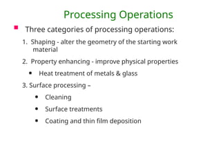 Processing Operations
 Three categories of processing operations:
1. Shaping - alter the geometry of the starting work
material
2. Property enhancing - improve physical properties
• Heat treatment of metals & glass
3. Surface processing –
• Cleaning
• Surface treatments
• Coating and thin film deposition
 