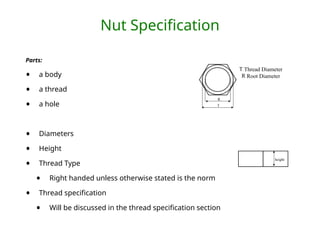 Nut Specification
Parts:
• a body
• a thread
• a hole
• Diameters
• Height
• Thread Type
• Right handed unless otherwise stated is the norm
• Thread specification
• Will be discussed in the thread specification section
R
T
T Thread Diameter
R Root Diameter
height
 
