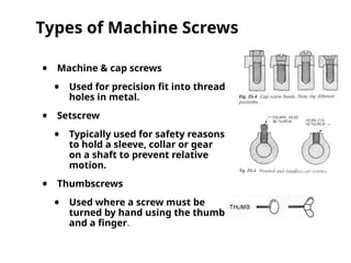 Types of Machine Screws
• Machine & cap screws
• Used for precision fit into thread
holes in metal.
• Setscrew
• Typically used for safety reasons
to hold a sleeve, collar or gear
on a shaft to prevent relative
motion.
• Thumbscrews
• Used where a screw must be
turned by hand using the thumb
and a finger.
 