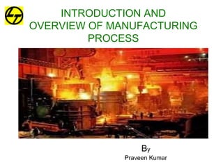 INTRODUCTION AND
OVERVIEW OF MANUFACTURING
PROCESS
By
Praveen Kumar
 