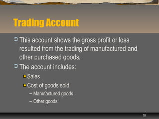 Trading Account
 This account shows the gross profit or loss
  resulted from the trading of manufactured and
  other purchased goods.
 The account includes:
     Sales
     Cost of goods sold
      – Manufactured goods
      – Other goods

                                                  10
 