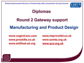 Diplomas  Round 2 Gateway support Manufacturing and Product Design www.cogent- ssc .com www. improveltd .co. uk www. proskills .co. uk www. semta .org. uk www. skillfast - uk .org www.qca.org.uk School Improvement Service in Partnership with Lincolnshire County Council 