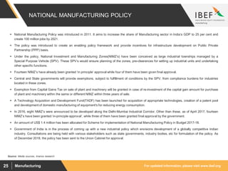 For updated information, please visit www.ibef.orgManufacturing25
NATIONAL MANUFACTURING POLICY
Source: Media sources, Aranca research
 National Manufacturing Policy was introduced in 2011. It aims to increase the share of Manufacturing sector in India’s GDP to 25 per cent and
create 100 million jobs by 2021.
 The policy was introduced to create an enabling policy framework and provide incentives for infrastructure development on Public Private
Partnership (PPP) basis.
 Under the policy, National Investment and Manufacturing Zones(NIMZ’s) have been conceived as large industrial townships managed by a
Special Purpose Vehicle (SPV). These SPV’s would ensure planning of the zones, pre-clearances for setting up industrial units and undertaking
other specific functions.
 Fourteen NIMZ’s have already been granted ‘in principle’ approval while four of them have been given final approval.
 Central and State governments will provide exemptions, subject to fulfillment of conditions by the SPV, from compliance burdens for industries
located in these zones.
 Exemption from Capital Gains Tax on sale of plant and machinery will be granted in case of re-investment of the capital gain amount for purchase
of plant and machinery within the same or different NIMZ within three years of sale.
 A Technology Acquisition and Development Fund(TADF) has been launched for acquisition of appropriate technologies, creation of a patent pool
and development of domestic manufacturing of equipment's for reducing energy consumption.
 In 2016, eight NMIZ’s were announced to be developed along the Delhi-Mumbai Industrial Corridor. Other than these, as of April 2017, fourteen
NIMZ’s have been granted ‘in-principle approval’, while three of them have been granted final approval by the government.
 An amount of US$ 1.4 million has been allocated for Scheme for implementation of National Manufacturing Policy in Budget 2017-18.
 Government of India is in the process of coming up with a new industrial policy which envisions development of a globally competitive Indian
industry. Consultations are being held with various stakeholders such as state governments, industry bodies, etc for formulation of the policy. As
of December 2018, the policy has been sent to the Union Cabinet for approval.
 