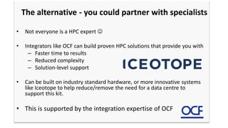 The alternative - you could partner with specialists
• Not everyone is a HPC expert 
• Integrators like OCF can build proven HPC solutions that provide you with
– Faster time to results
– Reduced complexity
– Solution-level support
• Can be built on industry standard hardware, or more innovative systems
like Iceotope to help reduce/remove the need for a data centre to
support this kit.
• This is supported by the integration expertise of OCF
 