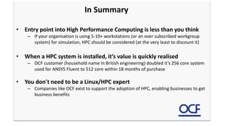 In Summary
• Entry point into High Performance Computing is less than you think
– If your organisation is using 5-10+ workstations (or an over subscribed workgroup
system) for simulation, HPC should be considered (at the very least to discount it)
• When a HPC system is installed, it’s value is quickly realised
– OCF customer (household name in British engineering) doubled it’s 256 core system
used for ANSYS Fluent to 512 core within 18 months of purchase
• You don’t need to be a Linux/HPC expert
– Companies like OCF exist to support the adoption of HPC, enabling businesses to get
business benefits
 