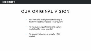 OUR ORIGINAL VISION
• Use HPC and fluid dynamics to develop a
total immersed liquid cooled server system
• To improve energy efficiency and capture
waste heat for reuse potential
• To reduce the barriers to entry for HPC
market
 