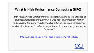 What is High Performance Computing (HPC)
“High Performance Computing most generally refers to the practice of
aggregating computing power in a way that delivers much higher
performance than one could get out of a typical desktop computer or
workstation in order to solve large problems in science, engineering, or
business.”
https://insidehpc.com/hpc-basic-training/what-is-hpc/
 