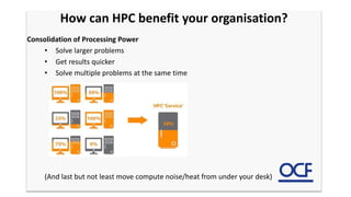 Consolidation of Processing Power
• Solve larger problems
• Get results quicker
• Solve multiple problems at the same time
(And last but not least move compute noise/heat from under your desk)
How can HPC benefit your organisation?
 
