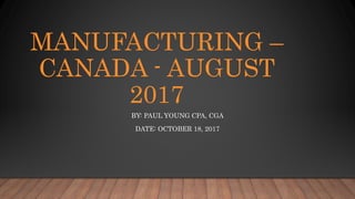 MANUFACTURING –
CANADA - AUGUST
2017
BY: PAUL YOUNG CPA, CGA
DATE: OCTOBER 18, 2017
 