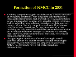 Formation of NMCC in 2004




Attaining competitive edge in ‘manufacturing’ depends critically
on mitigating constraints; both the general constraints such as
inadequate infrastructure, high transaction costs, higher interest,
power and regulatory issues as well as sector specific constraints
such as technology up gradation, market access, duty structure,
managerial practices and competitive scales etc. Resolution of
these constraints necessitates focused attention and action
involving not only inter-Ministerial/Departmental co-ordination
but also closer interaction amongst stakeholders viz; industry,
input providers, financial institutions, education, research and
management institutions.
Recognizing the importance of manufacturing in overall
economic growth of a country and the need for enhancing its
productivity, competitiveness and employment generation,
NMCC was formed. to have a national approach on
manufacturing.

 