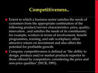 Competitiveness..




Extent to which a business sector satisfies the needs of
customers from the appropriate combination of the
following product/service characteristics: price, quality,
innovation , and satisfies the needs of its constituents;
for example, workers in terms of involvement, benefit
programmes, training, and safe workplace; offers
attractive return on investment and also offers the
potential for profitable growth.
Company competitiveness is defined as "the ability to
design, produce and/or market products superior to
those offered by competitors, considering the price and
non-price qualities" (WCR, 1991).

 