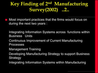 Key Finding of 2nd Manufacturing
Survey(2002) ..2..


Most important practices that the firms would focus on
during the next two years :
Integrating Information Systems across functions within
Business Units
Continuous Improvement of Current Manufacturing
Processes
Management Training
Developing Manufacturing Strategy to support Business
Strategy
Integrating Information Systems within Manufacturing

 