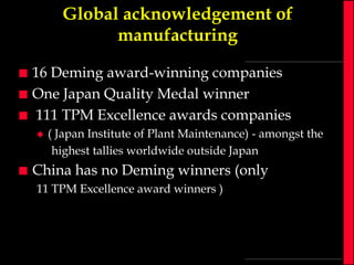 Global acknowledgement of
manufacturing




16 Deming award-winning companies
One Japan Quality Medal winner
111 TPM Excellence awards companies




( Japan Institute of Plant Maintenance) - amongst the
highest tallies worldwide outside Japan

China has no Deming winners (only
11 TPM Excellence award winners )

 