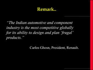 Remark..
“The Indian automotive and component
industry is the most competitive globally
for its ability to design and plan ‘frugal’
products.”
Carlos Ghosn, President, Renault.

 