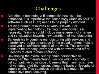 Challenges








Adoption of technology: If competitiveness is to be
enhanced, it is imperative that technology (such as AMT or
software such as ERP) needs to be properly adopted.
Training human resources at various levels: For
implementing technology , training of manpower is a
necessity. Training could include management of change
and sensitization towards new paradigm of manufacturing
Synergistically combing manufacturing with services and
thereby leveraging advantage in the global market: India is
perceived as software capital of the world. This strength
needs to be properly leveraged with hardware and other
functions related to manufacturing .
Developing the overall supply chain perspective to
strengthen the manufacturing function which can help to
get competitive advantage : It seems that many firms have
not yet integrated themselves along the basic philosophy of
supply chain. This seamless transition is a must , for
competitive manufacturing.

 