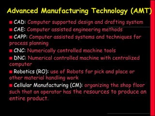 Advanced Manufacturing Technology (AMT)
CAD: Computer supported design and drafting system
 CAE: Computer assisted engineering methods
 CAPP: Computer assisted systems and techniques for
process planning
 CNC: Numerically controlled machine tools
 DNC: Numerical controlled machine with centralized
computer
 Robotics (RO): use of Robots for pick and place or
other material handling work
 Cellular Manufacturing (CM): organizing the shop floor
such that an operator has the resources to produce an


entire product.

 
