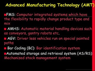 Advanced Manufacturing Technology (AMT)
FMS:

Computer integrated systems which have
the flexibility to rapidly change product type and
mix
 AMHS: Automatic material handling devices such
as conveyors, gantry robots etc.
 AGV: Driver less vehicles run on special painted
paths
 Bar Coding (BC): Bar identification system
Automated storage and retrieval system (AS/RS):
Mechanized stock management system

 