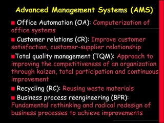 Advanced Management Systems (AMS)
Office Automation (OA): Computerization of
office systems
 Customer relations (CR): Improve customer
satisfaction, customer-supplier relationship
Total quality management (TQM): Approach to
improving the competitiveness of an organization
through kaizen, total participation and continuous
improvement
 Recycling (RC): Reusing waste materials
 Business process reengineering (BPR):
Fundamental rethinking and radical redesign of
business processes to achieve improvements


 