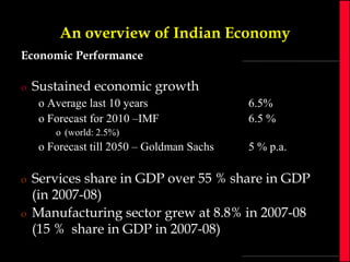 An overview of Indian Economy
Economic Performance
o

Sustained economic growth
o Average last 10 years
o Forecast for 2010 –IMF

6.5%
6.5 %

o (world: 2.5%)

o Forecast till 2050 – Goldman Sachs
o
o

5 % p.a.

Services share in GDP over 55 % share in GDP
(in 2007-08)
Manufacturing sector grew at 8.8% in 2007-08
(15 % share in GDP in 2007-08)

 