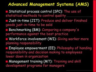 Advanced Management Systems (AMS)
Statistical process control (SPC): The use of
statistical methods to control quality
 Just-in-time (JIT): Produce and deliver finished
goods just-in-time to be sold
 Benchmarking (BM): Comparing a company's
performance against the best practice
 Workforce involvement (WI): Giving worker more
planning responsibility
 Employee empowerment (EE): Philosophy of handing
responsibility and decision making to employees
lower down in organization
 Management training (MT): Training and skill
development programs for managers


 