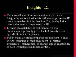 Insights ..2..






The second locus of improvement seems to be on
integrating various business functions and processes. IIS
can act as enabler in this direction. That is why Indian
companies seem to invest more on IIS.
Because of availability of vast manpower base,
automation is generally given the last priority in the
agenda of Indian companies.
Indian manufacturing companies are reluctant to invest
in AMT because: a) high investment , b) related
problems of ‘management of change’ and c) adaptability
of such technologies in Indian context.

 