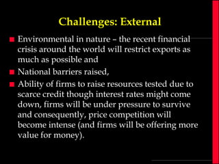 Challenges: External





Environmental in nature – the recent financial
crisis around the world will restrict exports as
much as possible and
National barriers raised,
Ability of firms to raise resources tested due to
scarce credit though interest rates might come
down, firms will be under pressure to survive
and consequently, price competition will
become intense (and firms will be offering more
value for money).

 