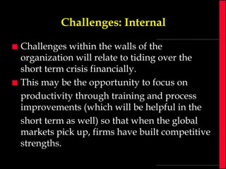 Challenges: Internal




Challenges within the walls of the
organization will relate to tiding over the
short term crisis financially.
This may be the opportunity to focus on
productivity through training and process
improvements (which will be helpful in the
short term as well) so that when the global
markets pick up, firms have built competitive
strengths.

 