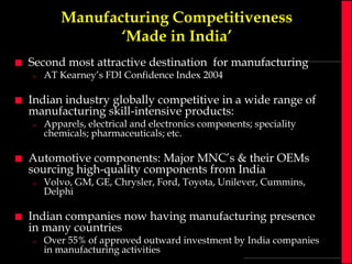 Manufacturing Competitiveness
‘Made in India’


Second most attractive destination for manufacturing
o



Indian industry globally competitive in a wide range of
manufacturing skill-intensive products:
o



Apparels, electrical and electronics components; speciality
chemicals; pharmaceuticals; etc.

Automotive components: Major MNC’s & their OEMs
sourcing high-quality components from India
o



AT Kearney’s FDI Confidence Index 2004

Volvo, GM, GE, Chrysler, Ford, Toyota, Unilever, Cummins,
Delphi

Indian companies now having manufacturing presence
in many countries
o

Over 55% of approved outward investment by India companies
in manufacturing activities

 