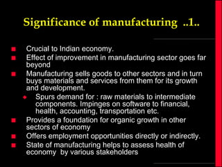 Significance of manufacturing ..1..








Crucial to Indian economy.
Effect of improvement in manufacturing sector goes far
beyond
Manufacturing sells goods to other sectors and in turn
buys materials and services from them for its growth
and development.

Spurs demand for : raw materials to intermediate
components. Impinges on software to financial,
health, accounting, transportation etc.
Provides a foundation for organic growth in other
sectors of economy
Offers employment opportunities directly or indirectly.
State of manufacturing helps to assess health of
economy by various stakeholders

 