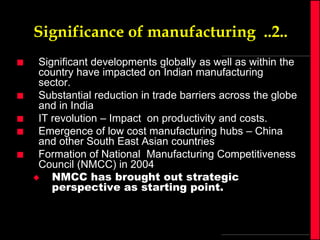 Significance of manufacturing ..2..







Significant developments globally as well as within the
country have impacted on Indian manufacturing
sector.
Substantial reduction in trade barriers across the globe
and in India
IT revolution – Impact on productivity and costs.
Emergence of low cost manufacturing hubs – China
and other South East Asian countries
Formation of National Manufacturing Competitiveness
Council (NMCC) in 2004

NMCC has brought out strategic
perspective as starting point.

 