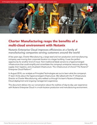 Charter Manufacturing reaps the benefits of a
multi‑cloud environment with Nutanix
Nutanix Enterprise Cloud improves efficiencies at a family of
manufacturing companies serving customers around the world
A few years ago, Charter Manufacturing, a large steel and iron production and manufacturing
company, was moving their corporate location to a larger building. It was the perfect
opportunity for another kind of move: from traditional blade servers to a hyperconverged
infrastructure that could simplify and consolidate the company’s enterprise resource planning,
supply chain logistics, and virtualized infrastructure. The infrastructure of choice? The Nutanix®
Enterprise Cloud Platform™
.
In August 2018, our analysts at Principled Technologies set out to learn what the company’s
IT team thinks about the hyperconverged infrastructure. We talked with the IT Infrastructure
Director at Charter Manufacturing, who walked us through his team’s Nutanix Enterprise
Cloud deployment and ongoing management experience.
This document delves into our conversation about the realities of day-to-day user experience
with Nutanix Enterprise Cloud in a multi-location production and manufacturing environment.
Charter Manufacturing reaps the benefits of a multi‑cloud environment with Nutanix	 February 2019
A Principled Technologies interview report: In-depth explorations of real-world value.
 