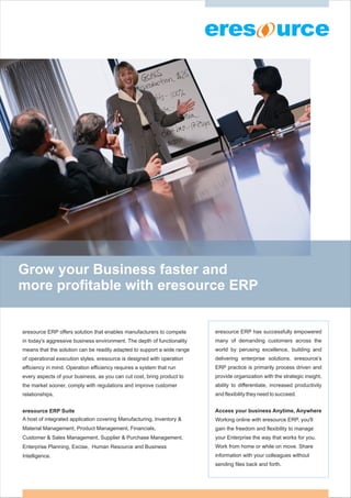 Grow your Business faster and
more profitable with eresource ERP


eresource ERP offers solution that enables manufacturers to compete      eresource ERP has successfully empowered
in today's aggressive business environment. The depth of functionality   many of demanding customers across the
means that the solution can be readily adapted to support a wide range   world by perusing excellence, building and
of operational execution styles. eresource is designed with operation    delivering enterprise solutions. eresource’s
efficiency in mind. Operation efficiency requires a system that run      ERP practice is primarily process driven and
every aspects of your business, as you can cut cost, bring product to    provide organization with the strategic insight,
the market sooner, comply with regulations and improve customer          ability to differentiate, increased productivity
relationships.                                                           and flexibility they need to succeed.


eresource ERP Suite                                                      Access your business Anytime, Anywhere
A host of integrated application covering Manufacturing, Inventory &     Working online with eresource ERP, you'll
Material Management, Product Management, Financials,                     gain the freedom and flexibility to manage
Customer & Sales Management, Supplier & Purchase Management,             your Enterprise the way that works for you.
Enterprise Planning, Excise, Human Resource and Business                 Work from home or while on move. Share
Intelligence.                                                            information with your colleagues without
                                                                         sending files back and forth.
 