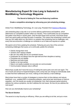 Manufacturing Expert Dr Lisa Lang is featured in
MoldMaking Technology Magazine
                 The Secret to Getting On Time and Reducing Leadtimes

      Create a competitive advantage by refocusing your job scheduling strategy.


Article From: MoldMaking Technology, Dr. Lisa Lang, President from Science of Business

Job scheduling plays a big role in our on-time delivery performance and leadtime, which
determines our competitive position within our industry. This is particularly true as competition
has gotten more fierce in recent years. Only the best shops have survived. And those shops
have very good quality and lead the pack in expertise. This means that scheduling is where and
how you can really stand out. But there’s no question that scheduling has its challenges; and,
every time we encounter a challenge our schedule is out of date and requires an update.

We spend a lot of time updating the schedule. Following are just a few of the common
scheduling challenges that cause us to continually update the schedule:

       Clients change their mind
       Vendors aren’t always reliable
       Mix can vary wildly and so our constraint moves
       Employees do not always have the right skill and their discipline is lacking
       Processes are not reliable
       Machines and tools break
       Quality is not near perfect
       Data is not readily available nor accurate nor communicated
       Communication between silos is difficult

Mold shops usually don’t have the luxury of making the same parts over and over again. The
mix of work and amount of repair/emergency work a shop has can change so dramatically week
to week that their bottlenecks can move, making on-time delivery a real challenge.

Most shops have tried a number of strategies to improve their on-time delivery and reduce
leadtimes—e.g., updated ERP or scheduling software, used some lean techniques or hired an
expeditor—but, the results are usually not substantial. And, that’s because typical solutions
address the various symptoms, but don’t address the root cause. So how do you address the
root cause?

How can you dramatically improve your scheduling?

The Secret Solution

The secret is to stop focusing on efficiency. When you are willing to do that, and put a more




                                                                                            1/4
 