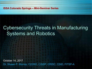 Cybersecurity Threats in Manufacturing
Systems and Robotics
October 14, 2017
Dr. Shawn P. Murray, C|CISO, CISSP, CRISC, C|ND, FITSP-A
ISSA Colorado Springs – Mini-Seminar Series
 