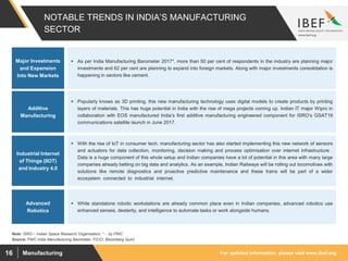For updated information, please visit www.ibef.orgManufacturing16
NOTABLE TRENDS IN INDIA’S MANUFACTURING
SECTOR
Source: PWC India Manufacturing Barometer, FICCI, Bloomberg Quint
Note: ISRO – Indian Space Research Organisation, * - by PWC
 As per India Manufacturing Barometer 2017*, more than 50 per cent of respondents in the industry are planning major
investments and 62 per cent are planning to expand into foreign markets. Along with major investments consolidation is
happening in sectors like cement.
Major Investments
and Expansion
Into New Markets
Additive
Manufacturing
Industrial Internet
of Things (IIOT)
and Industry 4.0
Advanced
Robotics
 Popularly knows as 3D printing, this new manufacturing technology uses digital models to create products by printing
layers of materials. This has huge potential in India with the rise of mega projects coming up. Indian IT major Wipro in
collaboration with EOS manufactured India’s first additive manufacturing engineered component for ISRO’s GSAT19
communications satellite launch in June 2017.
 With the rise of IoT in consumer tech, manufacturing sector has also started implementing this new network of sensors
and actuators for data collection, monitoring, decision making and process optimisation over internet infrastructure .
Data is a huge component of this whole setup and Indian companies have a lot of potential in this area with many large
companies already betting on big data and analytics. As an example, Indian Railways will be rolling out locomotives with
solutions like remote diagnostics and proactive predictive maintenance and these trains will be part of a wider
ecosystem connected to industrial internet.
 While standalone robotic workstations are already common place even in Indian companies, advanced robotics use
enhanced senses, dexterity, and intelligence to automate tasks or work alongside humans.
 