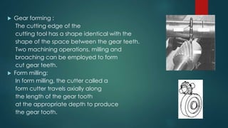  Gear forming :
The cutting edge of the
cutting tool has a shape identical with the
shape of the space between the gear teeth.
Two machining operations, milling and
broaching can be employed to form
cut gear teeth.
 Form milling:
In form milling, the cutter called a
form cutter travels axially along
the length of the gear tooth
at the appropriate depth to produce
the gear tooth.
 