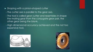  Shaping with a pinion-shaped cutter
- The cutter axis is parallel to the gear axis.
- The tool is called gear cutter and resembles in shape
the mating gear from the conjugate gear pair, the
other gear being the blank.
- High dimensional accuracy achieved and the not too
expensive tool.
 
