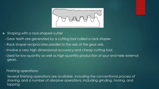 Shaping with a rack-shaped cutter
- Gear teeth are generated by a cutting tool called a rack shaper.
- Rack shaper reciprocates parallel to the axis of the gear axis.
- Involve a very high dimensional accuracy and cheap cutting tool.
- Used for low-quantity as well as high-quantity production of spur and helix external
gears.
Finishing operations:
Several finishing operations are available, including the conventional process of
shaving, and a number of abrasive operations, including grinding, honing, and
lapping.
 