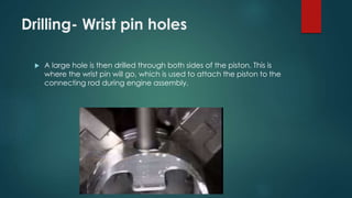 Drilling- Wrist pin holes
 A large hole is then drilled through both sides of the piston. This is
where the wrist pin will go, which is used to attach the piston to the
connecting rod during engine assembly.
 